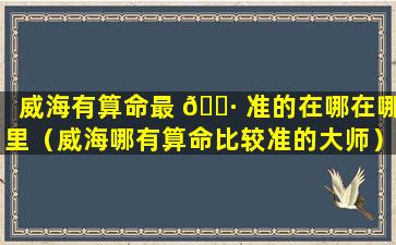 威海有算命最 🕷 准的在哪在哪里（威海哪有算命比较准的大师）